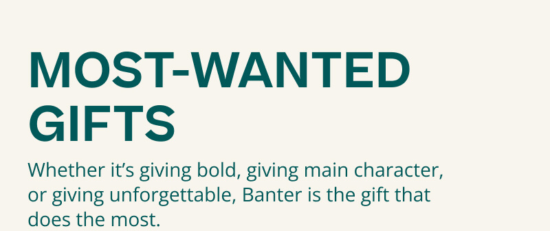 MOST WANTED GIFTS. Whether it's giving bold, giving main character, or giving unforgettable, Banter is the gift that does the most.