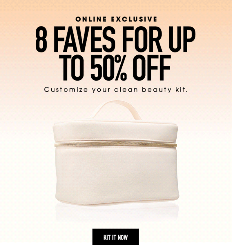 Online Exclusive - 8 Faves for up to 50% Off. Customize your clean beauty kit. Kit it Now.