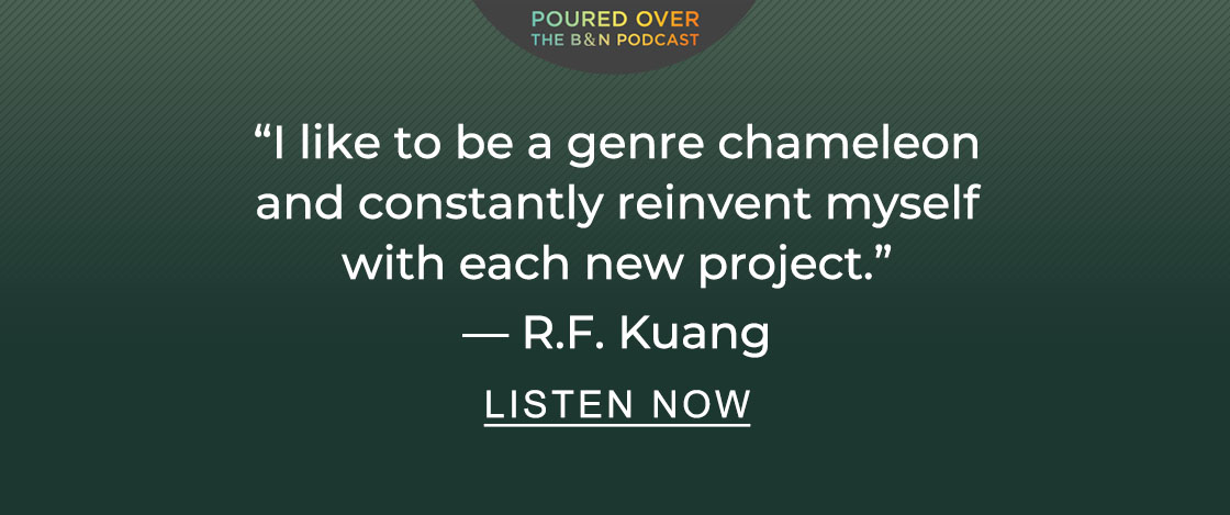 POURED OVER: THE B&N PODCAST "I like to be a genre chameleon and constantly reinvent myself with each new project." — R.F. Kuang | LISTEN NOW