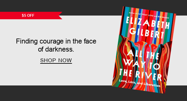 BOOK | [$5 OFF] All the Way to the River: Love, Loss, and Liberation by Elizabeth Gilbert : Rising in courage in the face of darkness. SHOP NOW