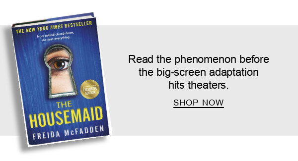 BOOK | The Housemaid (B&N Exclusive Edition) by Freida McFadden : Read the phenomenon before the big-screen adaptation hits theaters. SHOP NOW
