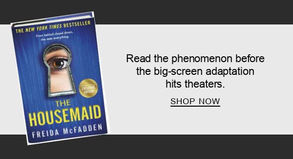 BOOK | The Housemaid (B&N Exclusive Edition) by Freida McFadden : Read the phenomenon before the big-screen adaptation hits theaters. SHOP NOW