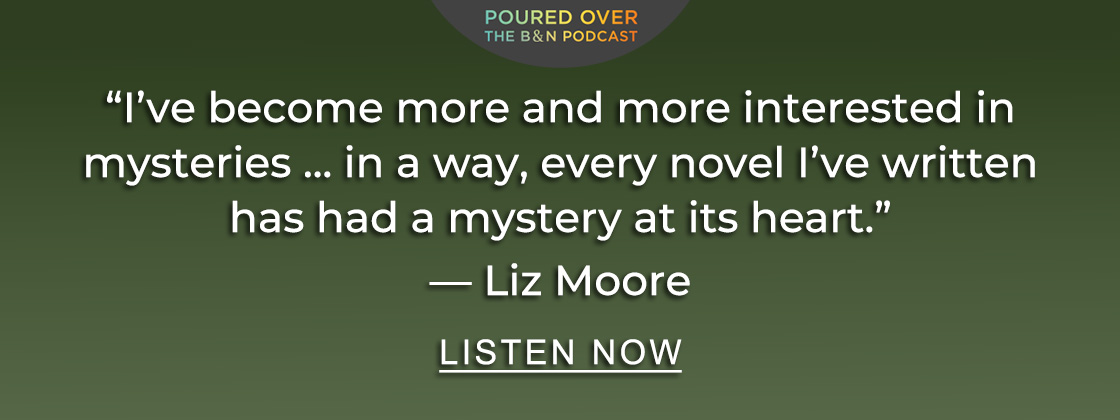 B&N Poured Over 'I’ve become more and more interested in mysteries... in a way, every novel I've written has had a mystery at its heart.' — Liz Moore | LISTEN NOW