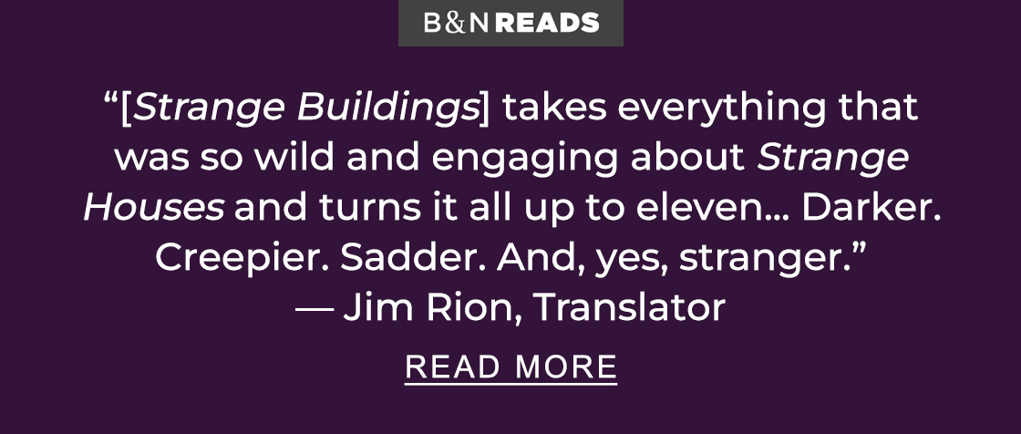 B&N Reads '[Strange Buildings] takes everything that was so wild and engaging about <em>Strange Houses<em> and turns it all up to eleven... Darker. Creepier. Sadder. And, yes, stranger.' — Jim Rion, Translator | READ MORE