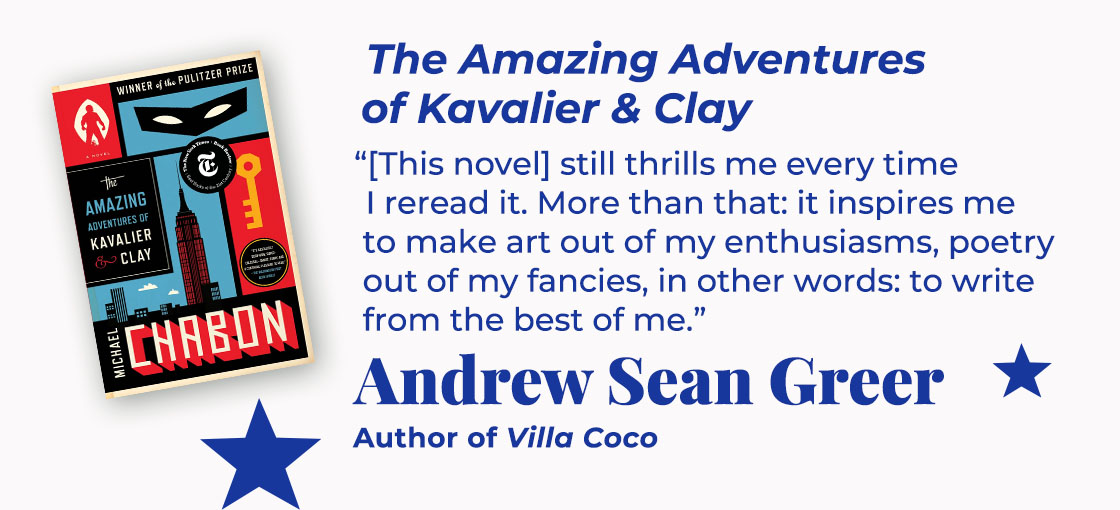 The Amazing Adventures of Kavalier & Clay | [This novel] still thrills me every time I reread it. More than that: it inspires me to make art out of my enthusiasms, poetry out of my fancies, in other words: to write from the best of me. — Andrew Sean Greer, Villa Coco