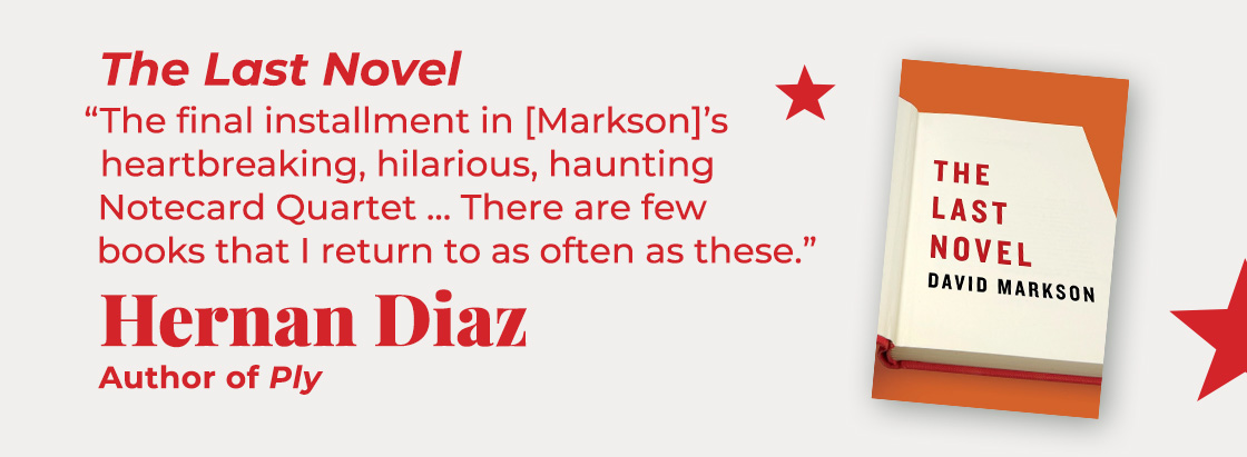 The Last Novel | The final installment in [Markson]’s heartbreaking, hilarious, haunting Notecard Quartet… There are few books that I return to as often as these. — Hernan Diaz, Ply