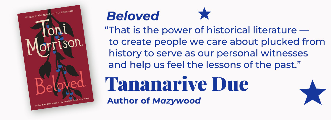 Beloved | That is the power of historical literature—to create people we care about plucked from history to serve as our personal witnesses and help us feel the lessons of the past. — Tananarive Due, Mazywood