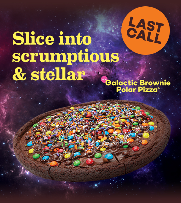 Galactic Brownie Polar Pizza®. Last chance! Slice into scrumptious & stellar.