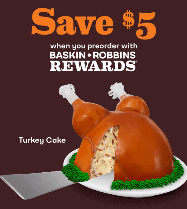 Turkey Cake. Save $5 when you preorder with Baskin-Robbins Rewards®