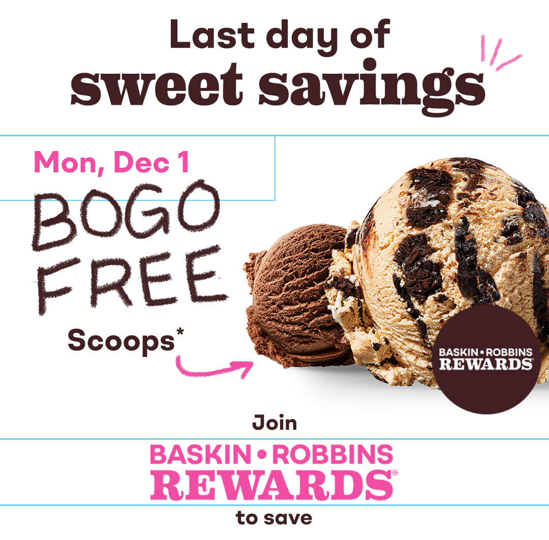 Two scoops. Last day of sweet savings, BOGO Free Scoops Mon Dec 1. Join Baskin-Robbins Rewards® to save.