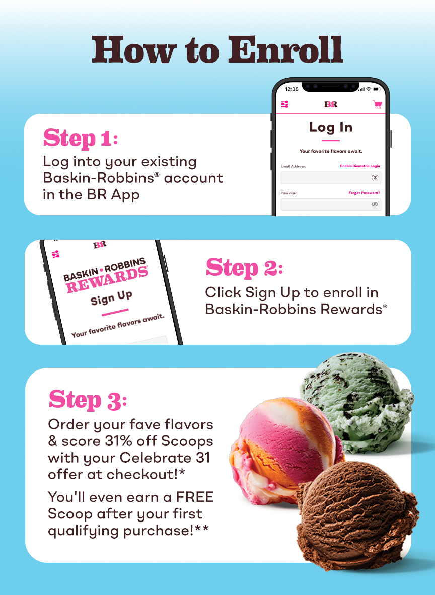 How to Enroll in Baskin-Robbins Rewards. Step 1: Log into existing account in the BR App. Step 2: Click sign up to enroll in Baskin-Robbins Rewards. Step 3: Order your fave flavors and score 31% off with your offer at checkout. You'll even earn a free Scoop after your first qualifying purchase.