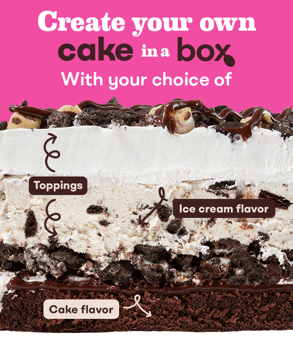 &nbsp;Create your own Cake in a Box, with your choice of cake, ice cream flavor, and toppings. CTA:&nbsp;ORDER NOW