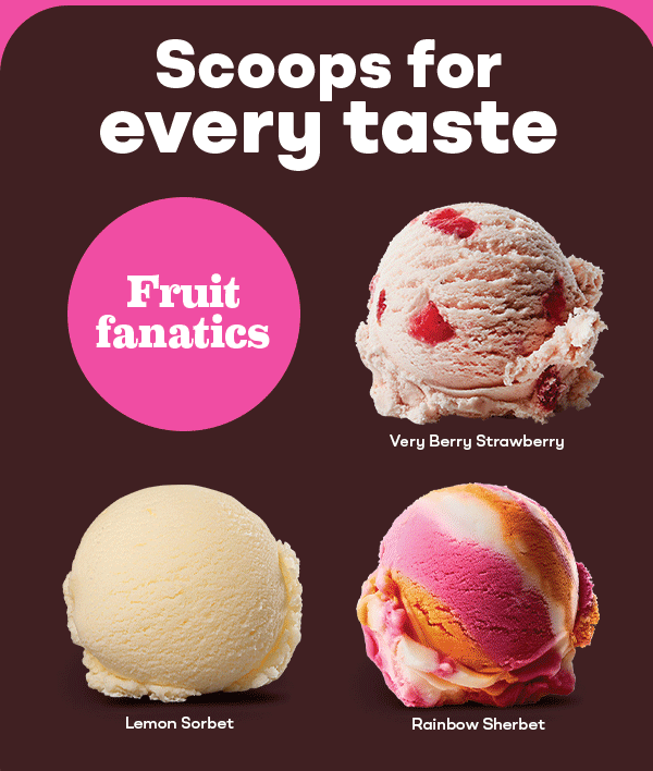Scoops for every taste. Cookie & candy crushers, classic cravers, and fruit fanatics.