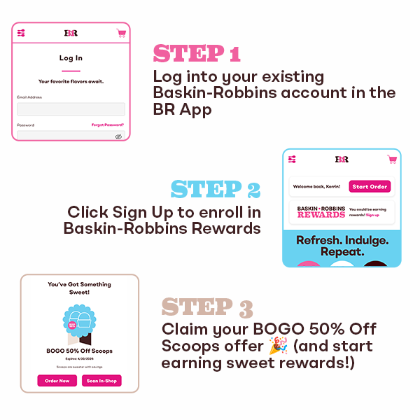 Steps to claim BOGO 50% Off Scoops from Baskin-Robbins. Step 1: Log into your existing Baskin-Robbins account in the BR App. Step 2: Click Sign Up to enroll in Baskin-Robbins Rewards. Step 3: Claim BOGO 50% Off Scoops offer.