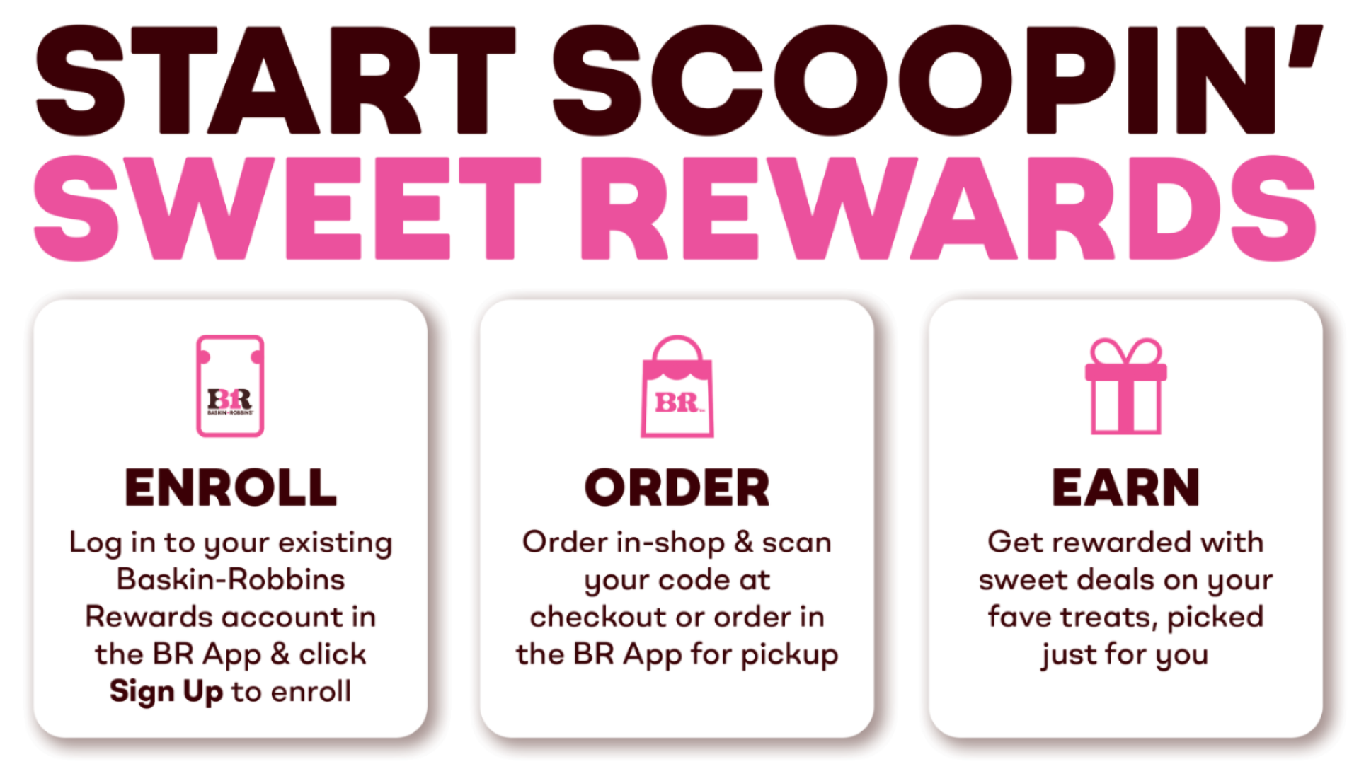 Start scooping sweet rewards. Enroll by logging into your Baskin-Robbins account in the BR App & click Sign Up. Order in-shop & scan your code at checkout or order in the BR App for pickup. Get rewarded with sweet deals on your fave treats, picked just for you.