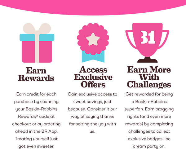 Earn Rewards: Earn credit for each purchase by scanning your Baskin-Robbins Rewards code at checkout or by ordering ahead in the BR App. Treating yourself just got even sweeter. Access Exclusive Offers: Gain exclusive access to sweet savings, just because. Consider it our way of saying thanks for seizing the yay with us. Earn More With Challenges: Get rewarded for being a Baskin-Robbins superfan. Earn bragging rights (and even more rewards) by completing challenges to collect exclusive badges. Ice cream party on.