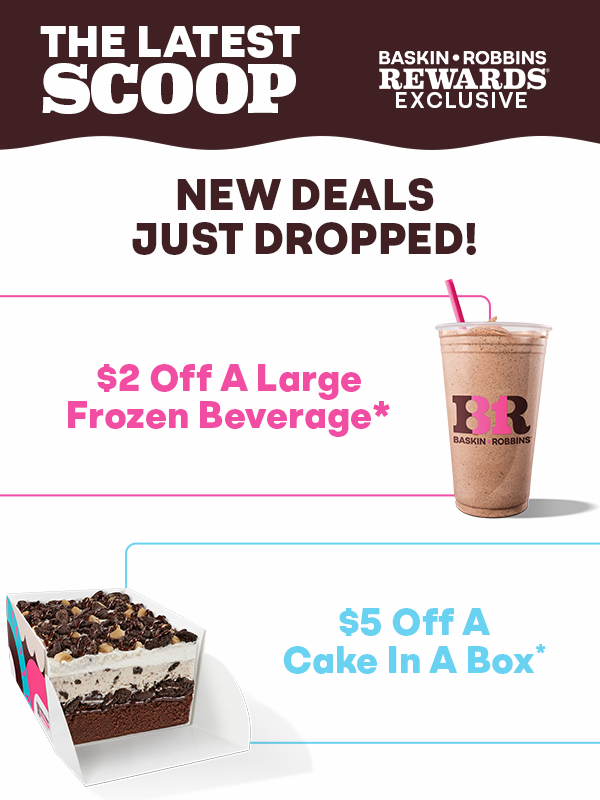 The latest scoop. New deals just dropped, including $2 off a Large Frozen Beverage and $5 off a Cake in a Box. Exclusive for Baskin-Robbins Rewards® members.