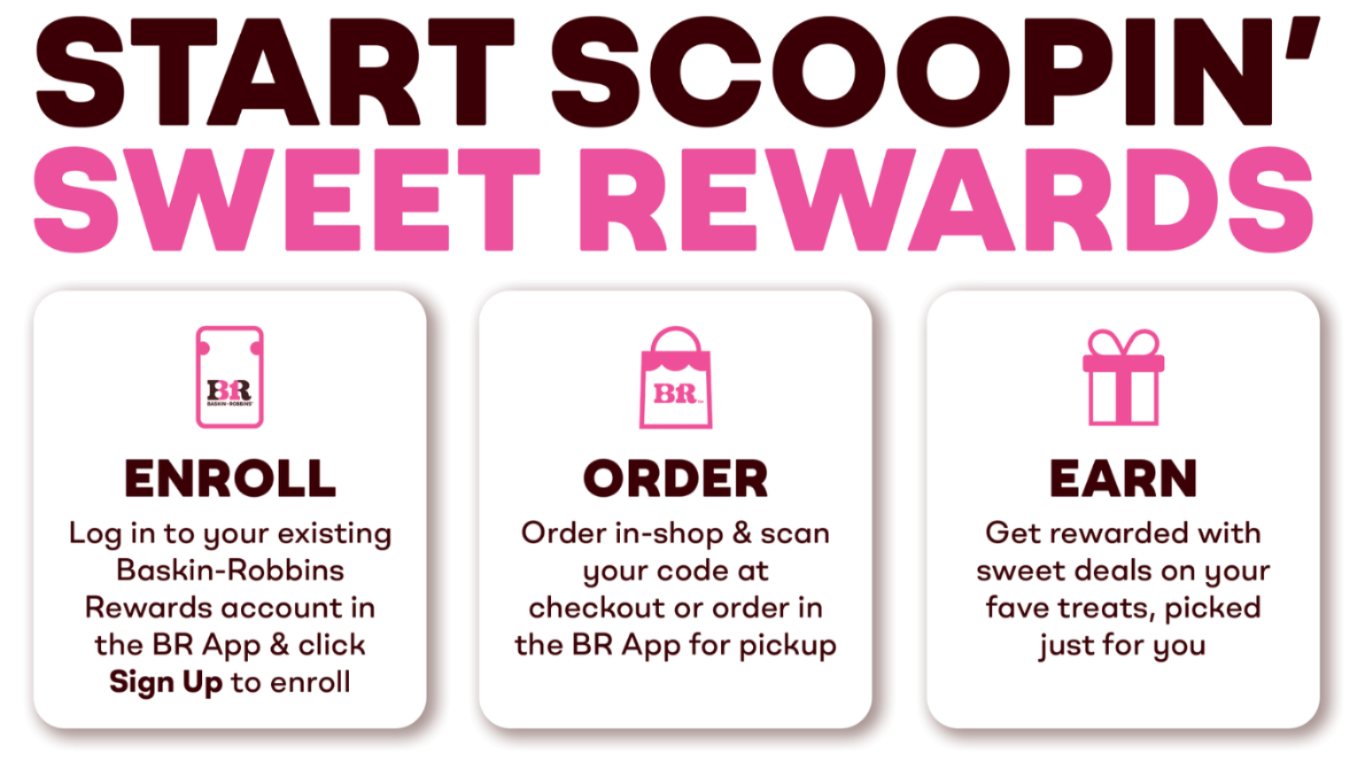 Start scoopin' sweet rewards. ENROLL: log into your existing Baskin-Robbins Rewards account in the BR App & click Sign Up to enroll. ORDER: Order in shop & scan your code at checkout or order in the BR App for pickup. EARN: Get rewarded with sweet deals on your fave treats, picked just for you.