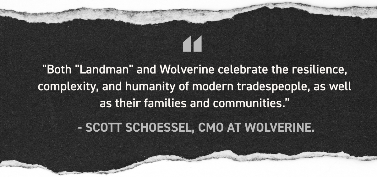 Wolverine - Both LANDMAN and WOLVERINE celebrate the resilience, complexity, and humanity of modern tradespeople, as well as their families and communities. - SCOTT SCHOESSEL, CMO AT WOLVERINE.