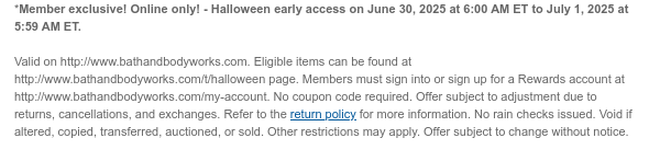 *Member exclusive! Online only! - Halloween early access on June 30, 2025 at 6:00 AM ET to July 1, 2025 at 5:59 AM ET.  Valid on http://www.bathandbodyworks.com. Eligible items can be found at http://www.bathandbodyworks.com/t/halloween page. Members must sign into or sign up for a Rewards account at http://www.bathandbodyworks.com/my-account. No coupon code required. Offer subject to adjustment due to returns, cancellations, and exchanges. Refer to the return policy for more information. No rain checks issued. Void if altered, copied, transferred, auctioned, or sold. Other restrictions may apply. Offer subject to change without notice.
