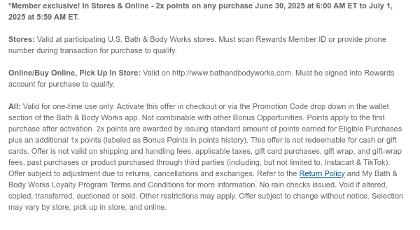 *Member exclusive! In Stores & Online - 2x points on any purchase June 30, 2025 at 6:00 AM ET to July 1, 2025 at 5:59 AM ET.  Stores: Valid at participating U.S. Bath & Body Works stores. Must scan Rewards Member ID or provide phone number during transaction for purchase to qualify.  Online/Buy Online, Pick Up In Store: Valid on http://www.bathandbodyworks.com. Must be signed into Rewards account for purchase to qualify.  All: Valid for one-time use only. Activate this offer via the Promotion Code drop down in the wallet section of the Bath & Body Woks app. Not combinable with other Bonus Opportunities. 2x points are awarded by issuing standard amount of points earned for Eligible Purchases plus an additional 1x points (labeled as Bonus Points in points history).  This offer is not redeemable for cash or gift cards. Offer is not valid on shipping and handling fees, applicable taxes, gift card purchases, gift wrap, and gift-wrap fees, past purchases or product purchased through third parties (including, but not limited to, Instacart & TikTok). Offer subject to adjustment due to returns, cancellations and exchanges. Refer to the Return Policy and My Bath & Body Works Loyalty Program Terms and Conditions for more information. No rain checks issued. Void if altered, copied, transferred, auctioned or sold. Other restrictions may apply. Offer subject to change without notice. Selection may vary by store, pick up in store, and online.
