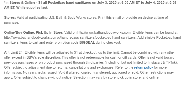 *In Stores & Online - $1 all Pocketbac hand sanitizers on July 3, 2025 at 6:00 AM ET to July 4, 2025 at 5:59 AM ET. While supplies last.  Stores: Valid at participating U.S. Bath & Body Works stores. Print this email or provide on device at time of purchase.  Online/Buy Online, Pick Up In Store: Valid on http://www.bathandbodyworks.com. Eligible items can be found at http://www.bathandbodyworks.com/c/hand-soaps-sanitizers/pocketbac-hand-sanitizers. Add eligible Pocketbac hand sanitizers items to cart and enter promotion code BIGDEAL during checkout.   All: Limit 24. Eligible items will be adjusted to $1 at checkout, up to the limit. Cannot be combined with any other offer except in BBW’s sole discretion. This offer is not redeemable for cash or gift cards. Offer is not  valid toward previous purchases or on product purchased through third parties (including, but not limited to, Instacart & TikTok). Offer subject to adjustment due to returns, cancellations and exchanges. Refer to the return policy for more information. No rain checks issued. Void if altered, copied, transferred, auctioned or sold. Other restrictions may apply. Offer subject to change without notice. Selection may vary by store, pick up in store, and online.