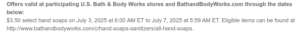 Offers valid at participating U.S. Bath & Body Works stores and BathandBodyWorks.com through the dates below: $3.50 select hand soaps on July 3, 2025 at 6:00 AM ET to July 7, 2025 at 5:59 AM ET. Eligible items can be found at http://www.bathandbodyworks.com/c/hand-soaps-sanitizers/hand-soap-promotion.