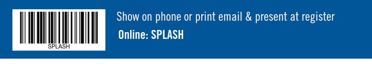 Show on phone or print email & present at register. Online: SPLASH