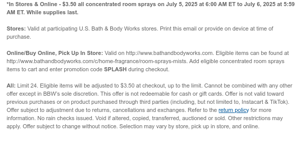 *In Stores & Online - $3.50 all concentrated room sprays on July 5, 2025 at 6:00 AM ET to July 6, 2025 at 5:59 AM ET. While supplies last.   Stores: Valid at participating U.S. Bath & Body Works stores. Print this email or provide on device at time of purchase.  Online/Buy Online, Pick Up In Store: Valid on http://www.bathandbodyworks.com. Eligible items can be found at http://www.bathandbodyworks.com/c/home-fragrance/room-sprays-mists. Add eligible concentrated room sprays items to cart and enter promotion code SPLASH during checkout.   All: Limit 24. Eligible items will be adjusted to $3.50 at checkout, up to the limit. Cannot be combined with any other offer except in BBW’s sole discretion. This offer is not redeemable for cash or gift cards. Offer is not valid toward  previous purchases or on product purchased through third parties (including, but not limited to, Instacart & TikTok). Offer subject to adjustment due to returns, cancellations and exchanges. Refer to the return policy for more information. No rain checks issued. Void if altered, copied, transferred, auctioned or sold. Other restrictions may apply. Offer subject to change without notice. Selection may vary by store, pick up in store, and online.