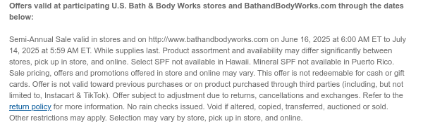 Offers valid at participating U.S. Bath & Body Works stores and BathandBodyWorks.com through the dates below:   Semi-Annual Sale valid in stores and on http://www.bathandbodyworks.com on June 16, 2025 at 6:00 AM ET to July 14, 2025 at 5:59 AM ET. While supplies last. Product assortment and availability may differ significantly between stores, pick up in store, and online. Select SPF not available in Hawaii. Mineral SPF not available in Puerto Rico. Sale pricing, offers and promotions offered in store and online may vary. This offer is not redeemable for cash or gift cards. Offer is not valid toward previous purchases or on product purchased through third parties (including, but not limited to, Instacart & TikTok). Offer subject to adjustment due to returns, cancellations  and exchanges. Refer to the return policy for more information. No rain checks issued. Void if altered, copied, transferred, auctioned or sold. Other restrictions may apply. Selection may vary by store, pick up in store, and online.