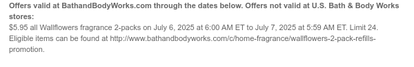 Offers valid at BathandBodyWorks.com through the dates below. Offers not valid at U.S. Bath & Body Works stores: $5.95 all Wallflowers fragrance 2-packs on July 6, 2025 at 6:00 AM ET to July 7, 2025 at 5:59 AM ET. Eligible items can be found at http://www.bathandbodyworks.com/c/home-fragrance/wallflowers-2-pack-refills-promotion.