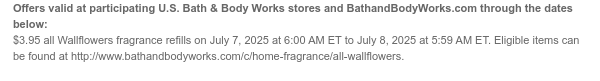 Offers valid at participating U.S. Bath & Body Works stores and BathandBodyWorks.com through the dates below: $3.95 all Wallflowers fragrance refills on July 7, 2025 at 6:00 AM ET to July 8, 2025 at 5:59 AM ET. Eligible items can be found at http://www.bathandbodyworks.com/c/home-fragrance/all-wallflowers.