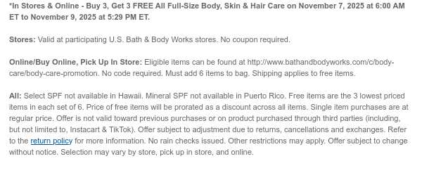 *In Stores & Online - Buy 3, Get 3 FREE All Full-Size Body, Skin & Hair Care on November 7, 2025 at 6:00 AM ET to November 9, 2025 at 5:29 PM ET.  Stores: Valid at participating U.S. Bath & Body Works stores. No coupon required.  Online/Buy Online, Pick Up In Store: Eligible items can be found at http://www.bathandbodyworks.com/c/body-care/body-care-promotion. No code required. Must add 6 items to bag. Shipping applies to free items  All: Select SPF not available in Hawaii. Mineral SPF not available in Puerto Rico. Free items are the 3 lowest priced items in each set of 6. Price of free items will be prorated as a discount across all items. Single item purchases are at regular price. Offer is not valid toward previous purchases or on product purchased through third  parties (including, but not limited to, Instacart & TikTok). Offer subject to adjustment due to returns, cancellations and exchanges. Refer to the return policy for more information. No rain checks issued. Other restrictions may apply. Offer subject to change without notice. Selection may vary by store, pick up in store, and online.