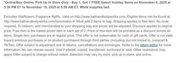 *Online/Buy Online, Pick Up In Store Only - Buy 1, Get 1 FREE Select Holiday Items on November 9, 2025 at 5:30 PM ET to November 10, 2025 at 5:59 AM ET. While supplies last. Valid on http://www.bathandbodyworks.com. Eligible items can be found at http://www.bathandbodyworks.com/t/promotion-4. Must add 2 items to bag. Shipping applies to free item.  No code required. To redeem, add merchandise to your shopping bag and prices will be adjusted. Discount applied to original price. Free item is the lowest priced item in each set of 2. Price of free item will be prorated as a discount across all items. Single item purchases are at regular price. This offer is not redeemable for cash or gift cards. Offer is not valid toward previous purchases or on product purchased through third  parties (including, but not limited to, Instacart & TikTok). Offer subject to adjustment due to returns, cancellations and exchanges. Refer to the return policy for more information. No rain checks issued. Void if altered, copied, transferred, auctioned or sold. Other restrictions may apply. Offer subject to change without notice. Selection may vary by store, pick up in store, and online.