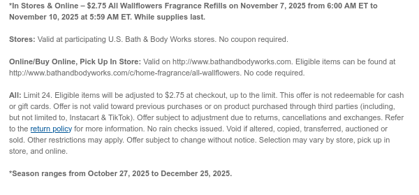 *In Stores & Online – $2.75 All Wallflowers Fragrance Refills on November 7, 2025 from 6:00 AM ET to November 10, 2025 at 5:59 AM ET. While supplies last.  Stores: Valid at participating U.S. Bath & Body Works stores. No coupon required.  Online/Buy Online, Pick Up In Store: Valid on http://www.bathandbodyworks.com. Eligible items can be found at http://www.bathandbodyworks.com/c/home-fragrance/all-wallflowers. No code required.  All: Limit 24. Eligible items will be adjusted to $2.75 at checkout, up to the limit. This offer is not redeemable for cash or gift cards. Offer is not valid toward previous purchases or on product purchased through third parties (including, but not limited to, Instacart & TikTok). Offer subject to adjustment due to returns, cancellations  and exchanges. Refer to the return policy for more information. No rain checks issued. Void if altered, copied, transferred, auctioned or sold. Other restrictions may apply. Offer subject to change without notice. Selection may vary by store, pick up in store, and online.
