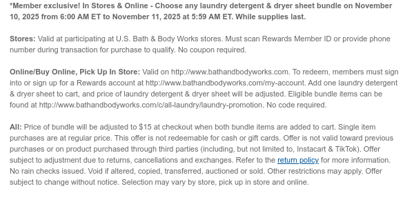 *Member exclusive! In Stores & Online - $17.95 any body care mist & select 3-wick candle (original price up to $29.95) bundle on August 25, 2025 from 6:00 AM ET to August 26, 2025 at 5:59 AM ET. While supplies last.  Stores: Valid at participating at U.S. Bath & Body Works stores. Must scan Rewards Member ID or provide phone number during transaction for purchase to qualify. No coupon required.  Online/Buy Online, Pick Up In Store: Valid on http://www.bathandbodyworks.com. Excludes $5.95 90s throw back body care. To redeem, members must sign into or sign up for a Rewards account at http://www.bathandbodyworks.com/my-account. Add any body care mist & eligible 3-wick candle (original price up to $29.95) to cart, and price of fine fragrance mist & 3-wick candle  will be adjusted. Eligible bundle items can be found at http://www.bathandbodyworks.com/t/promotion-6.  All: Excludes $5.95 90s throw back body care & sale items. Price of bundle will be adjusted to $17.95 at checkout when both bundle items are added to cart  Includes 3-wick candle originally priced up to $29.95. Single item purchases are at regular price. This offer is not redeemable for cash or gift cards. Offer is not valid toward previous purchases or on product purchased through third parties (including, but not limited to, Instacart & TikTok). Offer subject to adjustment due to returns, cancellations and exchanges. Refer to the return policy for more information. No rain checks issued. Void if altered, copied, transferred, auctioned or sold. Other restrictions may apply.  Offer subject to change without notice. Selection may vary by store, pick up in store and online.
