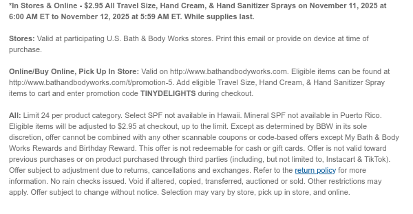 *In Stores & Online - $2.95 All Travel Size, Hand Cream, & Hand Sanitizer Sprays on November 11, 2025 at 6:00 AM ET to November 12, 2025 at 5:59 AM ET. While supplies last.  Stores: Valid at participating U.S. Bath & Body Works stores. Print this email or provide on device at time of purchase.  Online/Buy Online, Pick Up In Store: Valid on http://www.bathandbodyworks.com. Eligible items can be found at http://www.bathandbodyworks.comhttps://www.bathandbodyworks.com/t/promotion-5. Add eligible Travel Size, Hand Cream, & Hand Sanitizer Spray items to cart and enter promotion code TINYDELIGHTS during checkout.   All: Limit 24 per product category. Select SPF not available in Hawaii. Mineral SPF not available in Puerto Rico. Eligible items will be adjusted to $2.95  at checkout, up to the limit. Except as determined by BBW in its sole discretion, offer cannot be combined with any other scannable coupons or code-based offers except My Bath & Body Works Rewards and Birthday Reward. This offer is not redeemable for cash or gift cards. Offer is not valid toward previous purchases or on product purchased through third parties (including, but not limited to, Instacart & TikTok). Offer subject to adjustment due to returns, cancellations and exchanges. Refer to the return policy for more information. No rain checks issued. Void if altered, copied, transferred, auctioned or sold. Other restrictions may apply. Offer subject to change without notice. Selection may vary by store, pick up in store, and online.