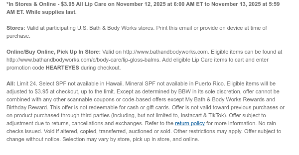 *In Stores & Online - $3.95 All Lip Care on November 12, 2025 at 6:00 AM ET to November 13, 2025 at 5:59 AM ET. While supplies last.  Stores: Valid at participating U.S. Bath & Body Works stores. Print this email or provide on device at time of purchase.  Online/Buy Online, Pick Up In Store: Valid on http://www.bathandbodyworks.com. Eligible items can be found at http://www.bathandbodyworks.com/c/body-care/lip-gloss-balms. Add eligible Lip Care items to cart and enter promotion code HEARTEYES during checkout.   All: Limit 24. Select SPF not available in Hawaii. Mineral SPF not available in Puerto Rico. Eligible items will be adjusted to $3.95 at checkout, up to the limit. Except as determined by BBW in its sole discretion, offer cannot be combined with any other  scannable coupons or code-based offers except My Bath & Body Works Rewards and Birthday Reward. This offer is not redeemable for cash or gift cards. Offer is not valid toward previous purchases or on product purchased through third parties (including, but not limited to, Instacart & TikTok). Offer subject to adjustment due to returns, cancellations and exchanges. Refer to the return policy for more information. No rain checks issued. Void if altered, copied, transferred, auctioned or sold. Other restrictions may apply. Offer subject to change without notice. Selection may vary by store, pick up in store, and online.