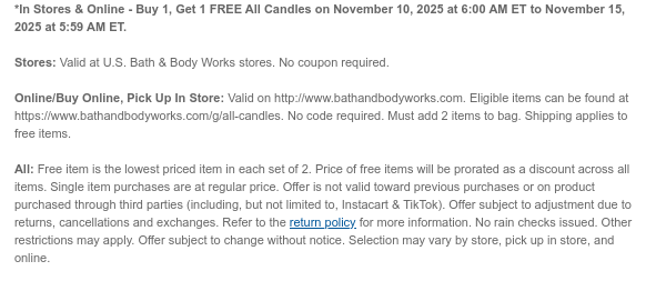 *In Stores & Online - Buy 1, Get 1 FREE All Candles on November 10, 2025 at 6:00 AM ET to November 15, 2025 at 5:59 AM ET.  Stores: Valid at U.S. Bath & Body Works stores. No coupon required.  Online/Buy Online, Pick Up In Store: Valid on http://www.bathandbodyworks.com. Eligible items can be found at https://www.bathandbodyworks.com/g/all-candles. No code required. Must add 2 items to bag. Shipping applies to free items. All: Free item is the lowest priced item in each set of 2. Price of free items will be prorated as a discount across all items. Single item purchases are at regular price. Offer is not valid toward previous purchases or on product purchased through third parties (including, but not limited to, Instacart & TikTok). Offer subject to adjustment due to  returns, cancellations and exchanges. Refer to the return policy for more information. No rain checks issued. Other restrictions may apply. Offer subject to change without notice. Selection may vary by store, pick up in store, and online.