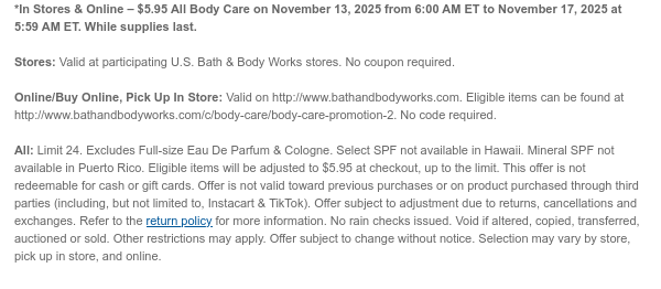 *In Stores & Online – $5.95 All Body Care on November 13, 2025 from 6:00 AM ET to November 17, 2025 at 5:59 AM ET. While supplies last.  Stores: Valid at participating U.S. Bath & Body Works stores. No coupon required. Online/Buy Online, Pick Up In Store: Valid on http://www.bathandbodyworks.com. Eligible items can be found at http://www.bathandbodyworks.com/c/body-care/body-care-promotion-2. No code required.  All: Limit 24. Excludes Full-size Eau De Parfum & Cologne. Select SPF not available in Hawaii. Mineral SPF not available in Puerto Rico. Eligible items will be adjusted to $5.95 at checkout, up to the limit. This offer is not redeemable for cash or gift cards. Offer is not valid toward previous purchases or on product purchased through third parties  (including, but not limited to, Instacart & TikTok). Offer subject to adjustment due to returns, cancellations and exchanges. Refer to the return policy for more information. No rain checks issued. Void if altered, copied, transferred, auctioned or sold. Other restrictions may apply. Offer subject to change without notice. Selection may vary by store, pick up in store, and online.