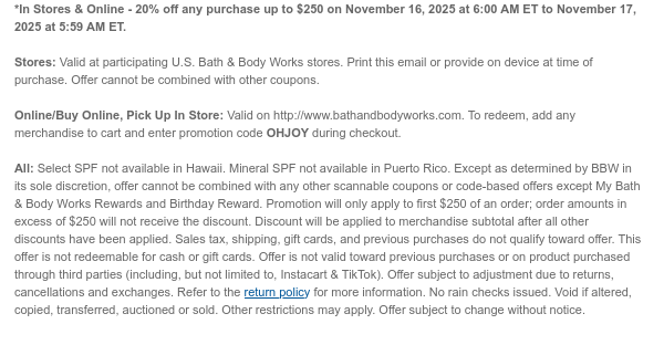 *In Stores & Online - 20% off any purchase up to $250 on November 16, 2025 at 6:00 AM ET to November 17, 2025 at 5:59 AM ET.  Stores: Valid at participating U.S. Bath & Body Works stores. Print this email or provide on device at time of purchase. Offer cannot be combined with other coupons.  Online/Buy Online, Pick Up In Store: Valid on http://www.bathandbodyworks.com. To redeem, add any merchandise to cart and enter promotion code OHJOY during checkout.  All: Select SPF not available in Hawaii. Mineral SPF not available in Puerto Rico. Except as determined by BBW in its sole discretion, offer cannot be combined with any other scannable coupons or code-based offers except My Bath & Body Works Rewards and Birthday Reward. Promotion will only apply to first $250 of an  order; order amounts in excess of $250 will not receive the discount. Discount will be applied to merchandise subtotal after all other discounts have been applied. Sales tax, shipping, gift cards, and previous purchases do not qualify toward offer. This offer is not redeemable for cash or gift cards. Offer is not valid toward previous purchases or on product purchased through third parties (including, but not limited to, Instacart & TikTok). Offer subject to adjustment due to returns, cancellations and exchanges. Refer to the return policy for more information. No rain checks issued. Void if altered, copied, transferred, auctioned or sold. Other restrictions may apply. Offer subject to change without notice.