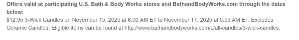 Offers valid at participating U.S. Bath & Body Works stores and BathandBodyWorks.com through the dates below: $12.95 3-Wick Candles on November 15, 2025 at 6:00 AM ET to November 17, 2025 at 5:59 AM ET. Excludes Ceramic Candles. Eligible items can be found at http://www.bathandbodyworks.com/c/all-candles/3-wick-candles.