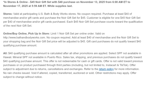 *In Stores & Online - $45 Noir Gift Set with $40 purchase on November 13, 2025 from 6:00 AM ET to November 17, 2025 at 5:59 AM ET. While supplies last.  Stores: Valid at participating U.S. Bath & Body Works stores. No coupon required. Purchase at least $40 of merchandise and/or gift cards and purchase the Noir Gift Set for $45. Customer is eligible for one $45 Noir Gift Set per $40 of merchandise and/or gift cards purchased. Each $45 Noir Gift Set purchase counts toward the qualification of the next Noir Gift Set.  Online/Buy Online, Pick Up In Store: Limit 1 Noir Gift Set per online order. Valid on http://www.bathandbodyworks.com. No coupon required. Add at least $40 of merchandise and the Noir Gift Set to your shopping bag and the Noir Gift Set price will be adjusted  to $45. Gift card purchases do not qualify toward $40 qualifying purchase amount.  All: $40 qualifying purchase amount is calculated after all other promotions are applied. Select SPF not available in Hawaii. Mineral SPF not available in Puerto Rico. Sales tax, shipping, and previous purchases do not qualify toward $40 qualifying purchase amount. This offer is not redeemable for cash or gift cards. Offer is not valid toward previous purchases or on product purchased through third parties (including, but not limited to, Instacart & TikTok). Offer subject to adjustment due to returns, cancellations and exchanges. Refer to the return policy for more information. No rain checks issued. Void if altered, copied, transferred, auctioned or sold. Other restrictions may apply. Offer subject to  change without notice.