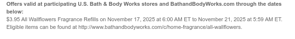 Offers valid at participating U.S. Bath & Body Works stores and BathandBodyWorks.com through the dates below: $3.95 All Wallflowers Fragrance Refills on November 17, 2025 at 6:00 AM ET to November 21, 2025 at 5:59 AM ET. Eligible items can be found at http://www.bathandbodyworks.com/c/home-fragrance/all-wallflowers.
