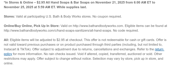 *In Stores & Online – $2.95 All Hand Soaps & Bar Soaps on November 21, 2025 from 6:00 AM ET to November 24, 2025 at 5:59 AM ET. While supplies last.  Stores: Valid at participating U.S. Bath & Body Works stores. No coupon required.  Online/Buy Online, Pick Up In Store: Valid on http://www.bathandbodyworks.com. Eligible items can be found at http://www.bathandbodyworks.com/c/hand-soaps-sanitizers/all-hand-soaps. No code required.  All: Eligible items will be adjusted to $2.95 at checkout. This offer is not redeemable for cash or gift cards. Offer is not valid toward previous purchases or on product purchased through third parties (including, but not limited to, Instacart & TikTok). Offer subject to adjustment due to returns, cancellations and exchanges. Refer to  the return policy for more information. No rain checks issued. Void if altered, copied, transferred, auctioned or sold. Other restrictions may apply. Offer subject to change without notice. Selection may vary by store, pick up in store, and online.