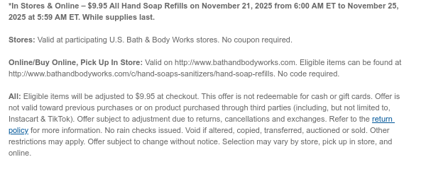 *In Stores & Online – $9.95 All Hand Soap Refills on November 21, 2025 from 6:00 AM ET to November 24, 2025 at 5:59 AM ET. While supplies last.  Stores: Valid at participating U.S. Bath & Body Works stores. No coupon required. Online/Buy Online, Pick Up In Store: Valid on http://www.bathandbodyworks.com. Eligible items can be found at http://www.bathandbodyworks.com/c/hand-soaps-sanitizers/hand-soap-refills. No code required.  All: Eligible items will be adjusted to $9.95 at checkout. This offer is not redeemable for cash or gift cards. Offer is not valid toward previous purchases or on product purchased through third parties (including, but not limited to, Instacart & TikTok). Offer subject to adjustment due to returns, cancellations and exchanges. Refer to the  return policy for more information. No rain checks issued. Void if altered, copied, transferred, auctioned or sold. Other restrictions may apply. Offer subject to change without notice. Selection may vary by store, pick up in store, and online.