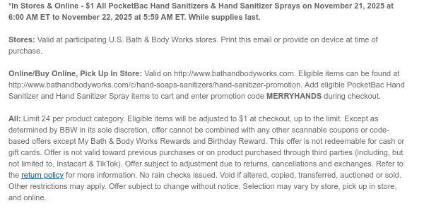 *In Stores & Online - $1 All PocketBac Hand Sanitizers & Hand Sanitizer Sprays on November 21, 2025 at 6:00 AM ET to November 22, 2025 at 5:59 AM ET. While supplies last.  Stores: Valid at participating U.S. Bath & Body Works stores. Print this email or provide on device at time of purchase.  Online/Buy Online, Pick Up In Store: Valid on http://www.bathandbodyworks.com. Eligible items can be found at http://www.bathandbodyworks.com/c/hand-soaps-sanitizers/hand-sanitizer-promotion. Add eligible PocketBac Hand Sanitizer and Hand Sanitizer Spray items to cart and enter promotion code MERRYHANDS during checkout.   All: Limit 24 per product category. Eligible items will be adjusted to $1 at checkout, up to the limit. Except as determined by BBW in its sole discretion,  offer cannot be combined with any other scannable coupons or code-based offers except My Bath & Body Works Rewards and Birthday Reward. This offer is not redeemable for cash or gift cards. Offer is not valid toward previous purchases or on product purchased through third parties (including, but not limited to, Instacart & TikTok). Offer subject to adjustment due to returns, cancellations and exchanges. Refer to the return policy for more information. No rain checks issued. Void if altered, copied, transferred, auctioned or sold. Other restrictions may apply. Offer subject to change without notice. Selection may vary by store, pick up in store, and online.