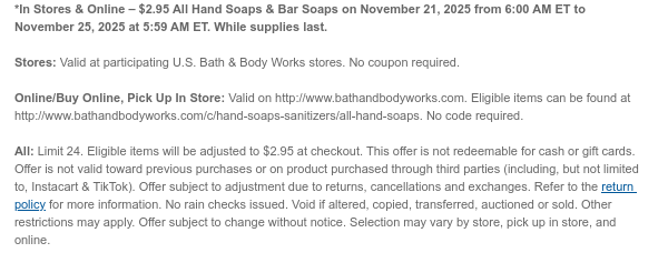 *In Stores & Online – $2.95 All Hand Soaps & Bar Soaps on November 21, 2025 from 6:00 AM ET to November 24, 2025 at 5:59 AM ET. While supplies last.  Stores: Valid at participating U.S. Bath & Body Works stores. No coupon required.  Online/Buy Online, Pick Up In Store: Valid on http://www.bathandbodyworks.com. Eligible items can be found at http://www.bathandbodyworks.com/c/hand-soaps-sanitizers/all-hand-soaps. No code required.  All: Eligible items will be adjusted to $2.95 at checkout. This offer is not redeemable for cash or gift cards. Offer is not valid toward previous purchases or on product purchased through third parties (including, but not limited to, Instacart & TikTok). Offer subject to adjustment due to returns, cancellations and exchanges. Refer to  the return policy for more information. No rain checks issued. Void if altered, copied, transferred, auctioned or sold. Other restrictions may apply. Offer subject to change without notice. Selection may vary by store, pick up in store, and online.