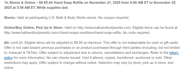 *In Stores & Online – $9.95 All Hand Soap Refills on November 21, 2025 from 6:00 AM ET to November 24, 2025 at 5:59 AM ET. While supplies last.  Stores: Valid at participating U.S. Bath & Body Works stores. No coupon required. Online/Buy Online, Pick Up In Store: Valid on http://www.bathandbodyworks.com. Eligible items can be found at http://www.bathandbodyworks.com/c/hand-soaps-sanitizers/hand-soap-refills. No code required.  All: Eligible items will be adjusted to $9.95 at checkout. This offer is not redeemable for cash or gift cards. Offer is not valid toward previous purchases or on product purchased through third parties (including, but not limited to, Instacart & TikTok). Offer subject to adjustment due to returns, cancellations and exchanges. Refer to the  return policy for more information. No rain checks issued. Void if altered, copied, transferred, auctioned or sold. Other restrictions may apply. Offer subject to change without notice. Selection may vary by store, pick up in store, and online.