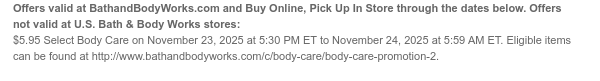 Offers valid at BathandBodyWorks.com and Buy Online, Pick Up In Store through the dates below. Offers not valid at U.S. Bath & Body Works stores: $5.95 All Solstice Spirit Body Care on November 23, 2025 at 5:30 PM ET to November 24, 2025 at 5:59 AM ET. Eligible items can be found at http://www.bathandbodyworks.com/c/body-care/body-care-promotion-2.